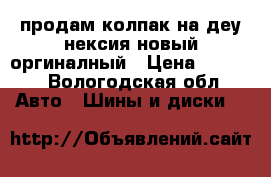 продам колпак на деу нексия новый оргиналный › Цена ­ 2 000 - Вологодская обл. Авто » Шины и диски   